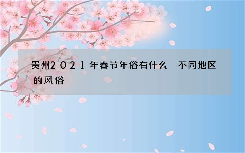 贵州2021年春节年俗有什么 不同地区的风俗